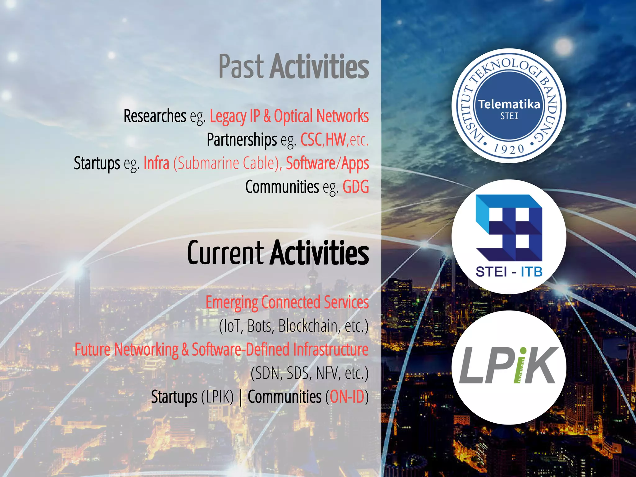 3 / 65
Past Activities
Researches eg. Legacy IP & Optical Networks
Partnerships eg. CSC,HW,etc.
Startups eg. Infra (Submarine Cable), Software/Apps
Communities eg. GDG
Current Activities
Emerging Connected Services
(IoT, Bots, Blockchain, etc.)
Future Networking & Software-De ned Infrastructure
(SDN, SDS, NFV, etc.)
Startups (LPIK) | Communities (ON-ID)
 