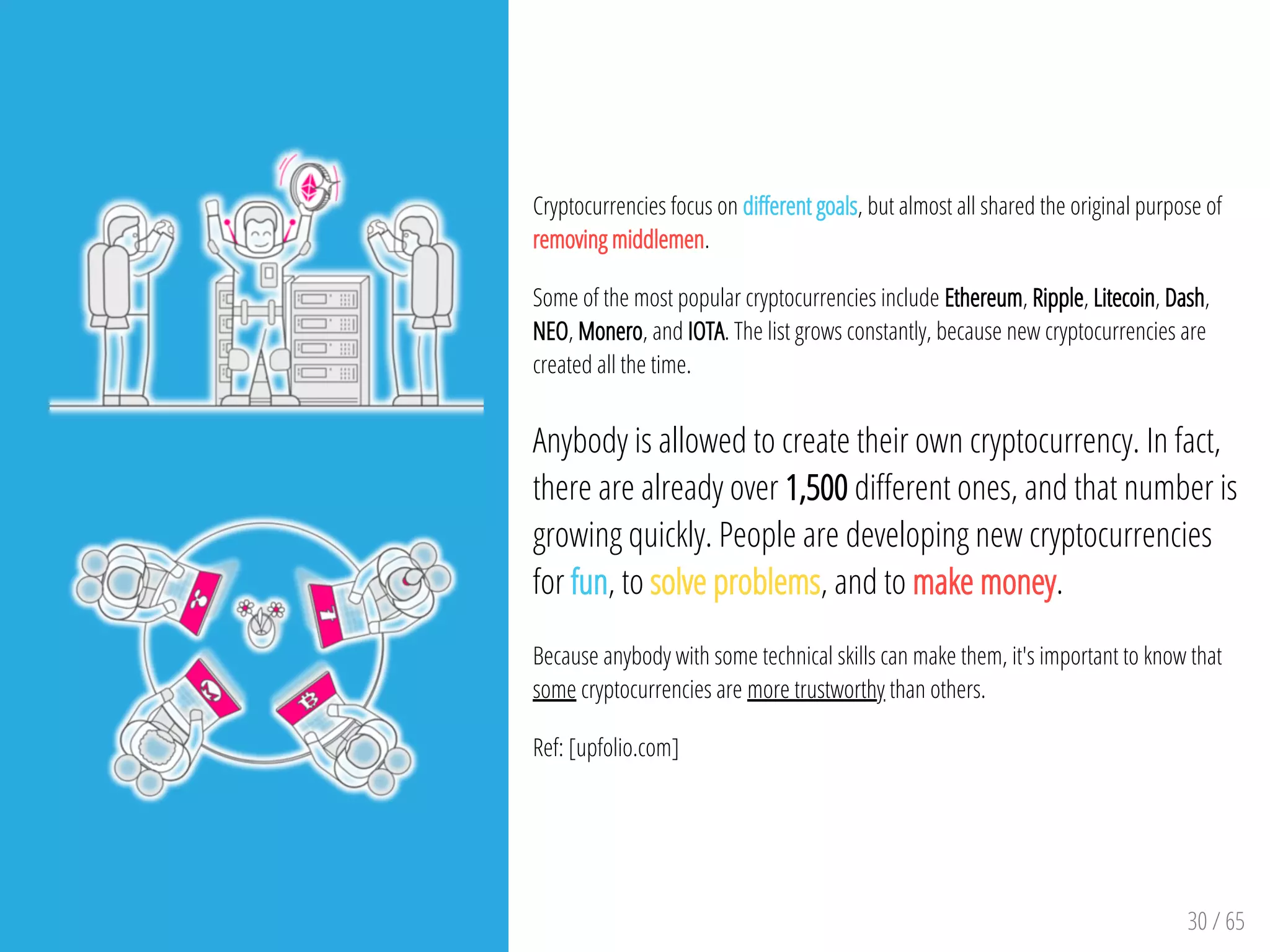 30 / 65
Cryptocurrencies focus on di erent goals, but almost all shared the original purpose of
removing middlemen.
Some of the most popular cryptocurrencies include Ethereum, Ripple, Litecoin, Dash,
NEO, Monero, and IOTA. The list grows constantly, because new cryptocurrencies are
created all the time.
Anybody is allowed to create their own cryptocurrency. In fact,
there are already over 1,500 di erent ones, and that number is
growing quickly. People are developing new cryptocurrencies
for fun, to solve problems, and to make money.
Because anybody with some technical skills can make them, it's important to know that
some cryptocurrencies are more trustworthy than others.
Ref: [upfolio.com]
 