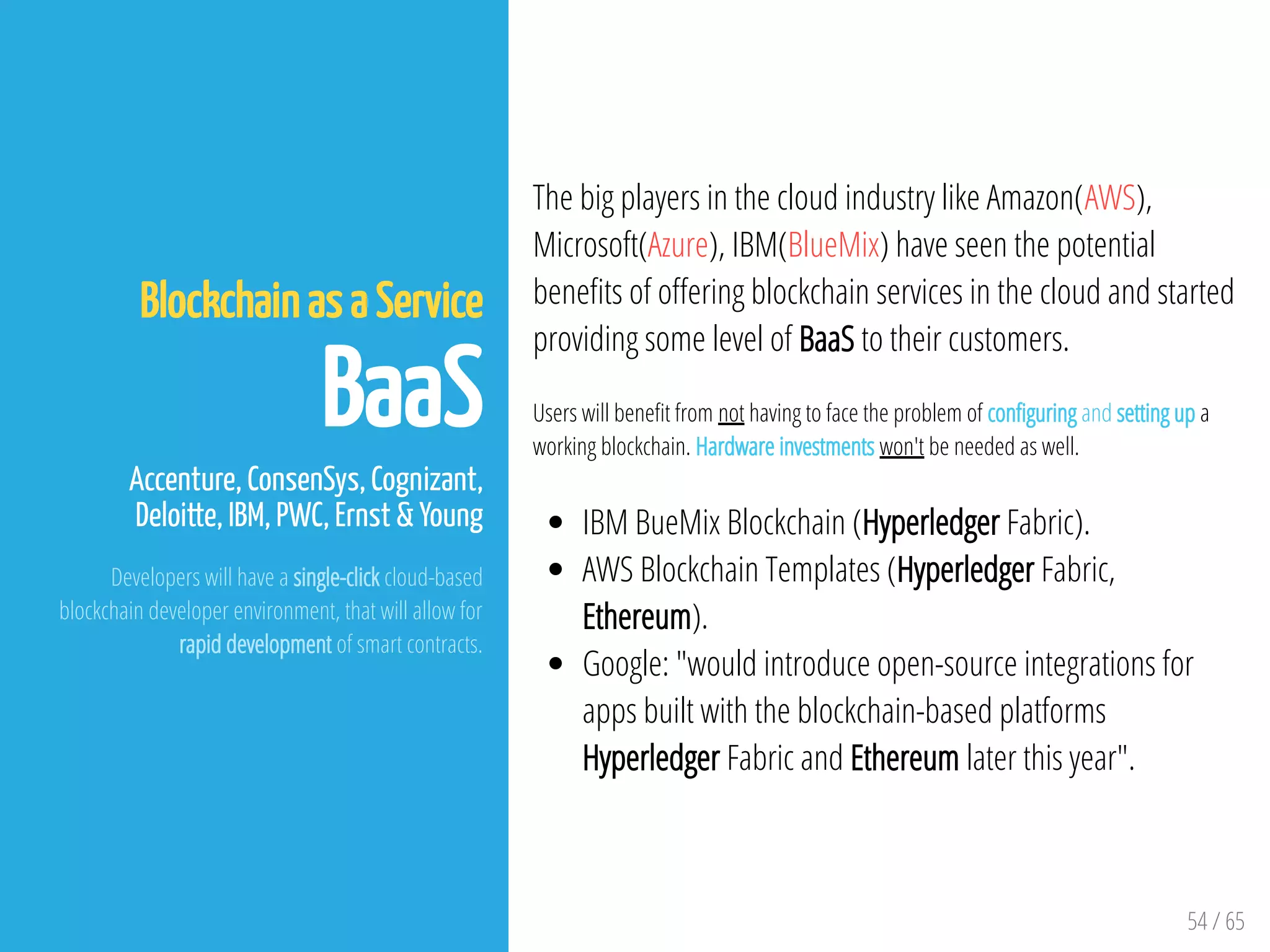 54 / 65
Blockchain as a Service
BaaS
Accenture, ConsenSys, Cognizant,
Deloitte, IBM, PWC, Ernst & Young
Developers will have a single-click cloud-based
blockchain developer environment, that will allow for
rapid development of smart contracts.
The big players in the cloud industry like Amazon(AWS),
Microsoft(Azure), IBM(BlueMix) have seen the potential
bene ts of o ering blockchain services in the cloud and started
providing some level of BaaS to their customers.
Users will bene t from not having to face the problem of con guring and setting up a
working blockchain. Hardware investments won't be needed as well.
IBM BueMix Blockchain (Hyperledger Fabric).
AWS Blockchain Templates (Hyperledger Fabric,
Ethereum).
Google: "would introduce open-source integrations for
apps built with the blockchain-based platforms
Hyperledger Fabric and Ethereum later this year".
 
