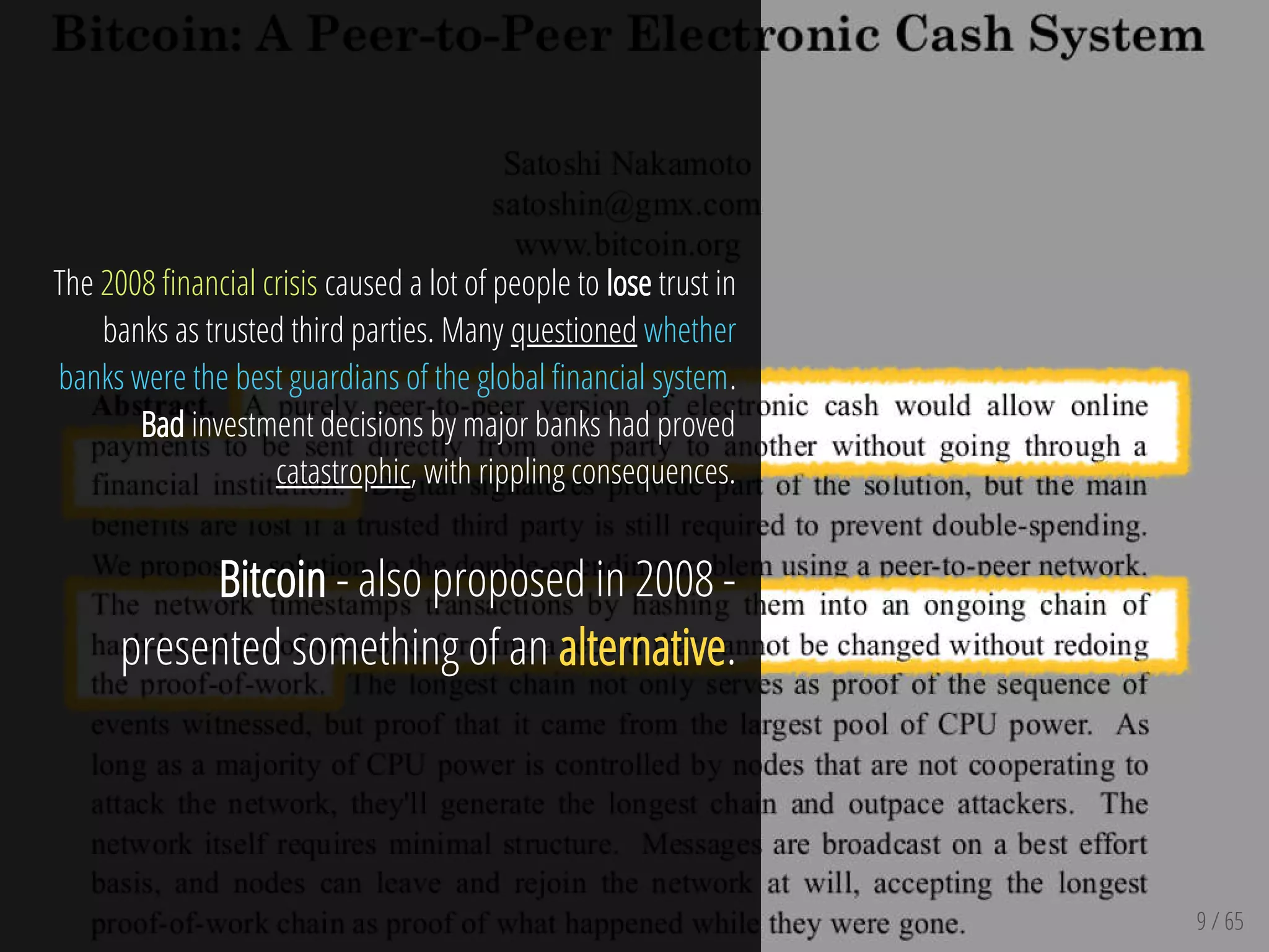 9 / 65
The 2008 nancial crisis caused a lot of people to lose trust in
banks as trusted third parties. Many questioned whether
banks were the best guardians of the global nancial system.
Bad investment decisions by major banks had proved
catastrophic, with rippling consequences.
Bitcoin - also proposed in 2008 -
presented something of an alternative.
 