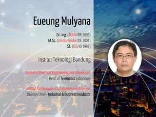 2 / 65
Eueung Mulyana
Dr.-Ing. (TUHH/DE 2006)
M.Sc. (Uni Karlsruhe/DE 2001)
ST. (ITB/ID 1997)
Institut Teknologi Bandung
School of Electrical Engineering and Informatics
Head of Telematics Laboratory
Institut for Innovation & Entrepreneurship Dev.
Division Chief - Industrial & Business Incubator
 