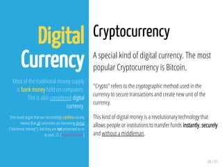28 / 65
Digital
Currency
Most of the traditional money supply
is bank money held on computers.
This is also considered digital
currency.
One could argue that our increasingly cashless society
means that all currencies are becoming digital
("electronic money"), but they are not presented to us
as such. Cf. [Digital currency]
Cryptocurrency
A special kind of digital currency. The most
popular Cryptocurrency is Bitcoin.
"Crypto" refers to the cryptographic method used in the
currency to secure transactions and create new unit of the
currency.
This kind of digital money is a revolutionary technology that
allows people or institutions to transfer funds instantly, securely
and without a middleman.
 