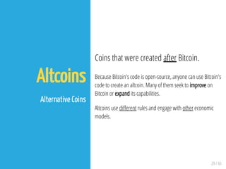 29 / 65
Altcoins
 
Alternative Coins
Coins that were created after Bitcoin.
Because Bitcoin's code is open-source, anyone can use Bitcoin's
code to create an altcoin. Many of them seek to improve on
Bitcoin or expand its capabilities.
Altcoins use di erent rules and engage with other economic
models.
 