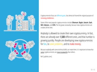 30 / 65
Cryptocurrencies focus on di erent goals, but almost all shared the original purpose of
removing middlemen.
Some of the most popular cryptocurrencies include Ethereum, Ripple, Litecoin, Dash,
NEO, Monero, and IOTA. The list grows constantly, because new cryptocurrencies are
created all the time.
Anybody is allowed to create their own cryptocurrency. In fact,
there are already over 1,500 di erent ones, and that number is
growing quickly. People are developing new cryptocurrencies
for fun, to solve problems, and to make money.
Because anybody with some technical skills can make them, it's important to know that
some cryptocurrencies are more trustworthy than others.
Ref: [upfolio.com]
 