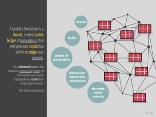 37 / 65
A (public) Blockchain is a
shared, trusted, public
ledger of transactions, that
everyone can inspect but
which no single user
controls.
It is a distributed database that
maintains a continuously growing list
of transaction data records,
cryptographically secured from
tampering and revision.
Ref: [blockchainhub.net]
 