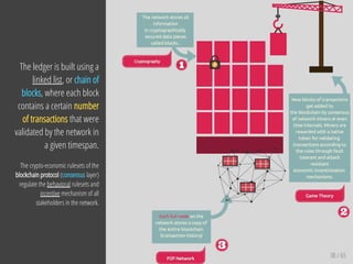 38 / 65
The ledger is built using a
linked list, or chain of
blocks, where each block
contains a certain number
of transactions that were
validated by the network in
a given timespan.
The crypto-economic rulesets of the
blockchain protocol (consensus layer)
regulate the behavioral rulesets and
incentive mechanism of all
stakeholders in the network.
 