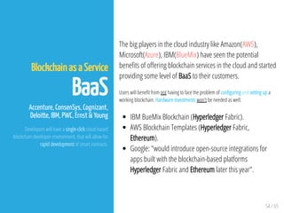 54 / 65
Blockchain as a Service
BaaS
Accenture, ConsenSys, Cognizant,
Deloitte, IBM, PWC, Ernst & Young
Developers will have a single-click cloud-based
blockchain developer environment, that will allow for
rapid development of smart contracts.
The big players in the cloud industry like Amazon(AWS),
Microsoft(Azure), IBM(BlueMix) have seen the potential
bene ts of o ering blockchain services in the cloud and started
providing some level of BaaS to their customers.
Users will bene t from not having to face the problem of con guring and setting up a
working blockchain. Hardware investments won't be needed as well.
IBM BueMix Blockchain (Hyperledger Fabric).
AWS Blockchain Templates (Hyperledger Fabric,
Ethereum).
Google: "would introduce open-source integrations for
apps built with the blockchain-based platforms
Hyperledger Fabric and Ethereum later this year".
 