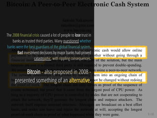 9 / 65
The 2008 nancial crisis caused a lot of people to lose trust in
banks as trusted third parties. Many questioned whether
banks were the best guardians of the global nancial system.
Bad investment decisions by major banks had proved
catastrophic, with rippling consequences.
Bitcoin - also proposed in 2008 -
presented something of an alternative.
 