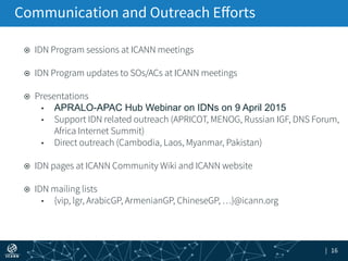 | 16
¤  IDN Program sessions at ICANN meetings
¤  IDN Program updates to SOs/ACs at ICANN meetings
¤  Presentations
•  APRALO-APAC Hub Webinar on IDNs on 9 April 2015
•  Support IDN related outreach (APRICOT, MENOG, Russian IGF, DNS Forum,
Africa Internet Summit)
•  Direct outreach (Cambodia, Laos, Myanmar, Pakistan)
¤  IDN pages at ICANN Community Wiki and ICANN website
¤  IDN mailing lists
•  {vip, lgr, ArabicGP, ArmenianGP, ChineseGP, …}@icann.org
Communication and Outreach Eﬀorts
 