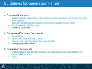 | 24
¤  Overview Documents
•  Guidelines for Developing Script‐Specific Label Generation Rules for Integration into the
Root Zone LGR
•  Considerations for Designing a Label Generation Ruleset for the Root Zone
•  Requirements for LGR Proposals
•  Summary Guidelines
¤  Background Technical Documents
•  Variant Rules
•  Whole Label Evaluation (WLE) Rules
•  Representing Label Generation Rulesets using XML
•  Packaging the MSR and LGR
¤  Foundation Documents
•  Procedure to Develop and Maintain the Label Generation Rules for the Root Zone in
Respect of IDNA Labels
•  MSR-2
Guidelines for Generation Panels
 
