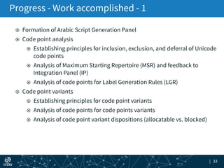 | 33
¤  Formation of Arabic Script Generation Panel
¤  Code point analysis
¤  Establishing principles for inclusion, exclusion, and deferral of Unicode
code points
¤  Analysis of Maximum Starting Repertoire (MSR) and feedback to
Integration Panel (IP)
¤  Analysis of code points for Label Generation Rules (LGR)
¤  Code point variants
¤  Establishing principles for code point variants
¤  Analysis of code points for code points variants
¤  Analysis of code point variant dispositions (allocatable vs. blocked)
Progress - Work accomplished - 1
 