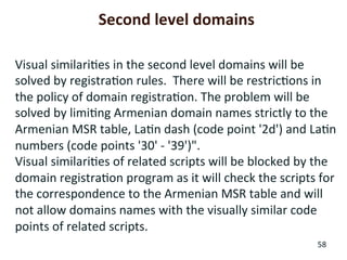 58	
  
Visual	
  similari+es	
  in	
  the	
  second	
  level	
  domains	
  will	
  be	
  
solved	
  by	
  registra+on	
  rules.	
  	
  There	
  will	
  be	
  restric+ons	
  in	
  
the	
  policy	
  of	
  domain	
  registra+on.	
  The	
  problem	
  will	
  be	
  
solved	
  by	
  limi+ng	
  Armenian	
  domain	
  names	
  strictly	
  to	
  the	
  
Armenian	
  MSR	
  table,	
  La+n	
  dash	
  (code	
  point	
  '2d')	
  and	
  La+n	
  
numbers	
  (code	
  points	
  '30'	
  -­‐	
  '39')".	
  
Visual	
  similari+es	
  of	
  related	
  scripts	
  will	
  be	
  blocked	
  by	
  the	
  
domain	
  registra+on	
  program	
  as	
  it	
  will	
  check	
  the	
  scripts	
  for	
  
the	
  correspondence	
  to	
  the	
  Armenian	
  MSR	
  table	
  and	
  will	
  
not	
  allow	
  domains	
  names	
  with	
  the	
  visually	
  similar	
  code	
  
points	
  of	
  related	
  scripts.	
  	
  
Second	
  level	
  domains	
  
 
