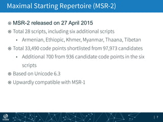 | 7
¤  MSR-2 released on 27 April 2015
¤  Total 28 scripts, including six additional scripts
•  Armenian, Ethiopic, Khmer, Myanmar, Thaana, Tibetan
¤  Total 33,490 code points shortlisted from 97,973 candidates
•  Additional 700 from 936 candidate code points in the six
scripts
¤  Based on Unicode 6.3
¤  Upwardly compatible with MSR-1
Maximal Starting Repertoire (MSR-2)
 