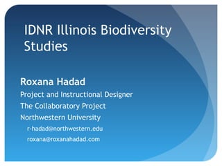 IDNR Illinois Biodiversity
Studies
Roxana Hadad
Project and Instructional Designer
The Collaboratory Project
Northwestern University
r-hadad@northwestern.edu
roxana@roxanahadad.com
 