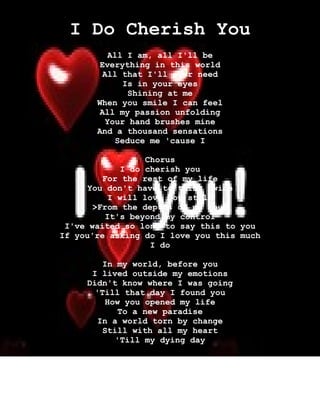 I Do Cherish You
           All I am, all I'll be
        Everything in this world
         All that I'll ever need
               Is in your eyes
                Shining at me
       When you smile I can feel
        All my passion unfolding
          Your hand brushes mine
       And a thousand sensations
             Seduce me 'cause I

                   Chorus
              I do cherish you
         For the rest of my life
      You don't have to think twice
           I will love you still
       >From the depths of my soul
          It's beyond my control
 I've waited so long to say this to you
If you're asking do I love you this much
                    I do

         In my world, before you
      I lived outside my emotions
     Didn't know where I was going
       'Till that day I found you
          How you opened my life
             To a new paradise
       In a world torn by change
         Still with all my heart
            'Till my dying day


                Chorus
 