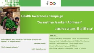 Health Awareness Campaign
Team: ‘I DO’
Rajesh T, PM’s Rural Development Fellow; Bits-Pilani Alumnus
Rajesh V, Head, Product Development, ITC; Bits-Pilani Alumnus
Manaswi R, Environmentalist, Trinity College, Dublin
Prateek S, Mechanical Engineer, BITS Pilani
Omkaram K, PM’s Rural Development Fellow, IIT Alumnus
‘Swaasthya Jaankari Abhiyaan’
“Without health, life is not life; it is only a state of languor and
suffering - an image of death.”
Gautham Buddha
“The first wealth is health.”
Ralph Waldo Emerson
‘स्वास््यजानकारी अभियान’
 