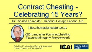 Contract Cheating -
Celebrating 15 Years?
Dr Thomas Lancaster - Imperial College London, UK
http://thomaslancaster.co.uk
@DrLancaster #contractcheating
#excelwithintegrity #myownwork
Part of the 6th International Day of Action against
Contract Cheating – 20 October 2021
 