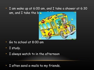 I am wake up at 6:00 am, and I take a shower at 6:30 am, and I take the bus at 7:00. Go to school at 8:00 am  I study. I always watch tv in the afternoon I often send e-mails to my friends. 