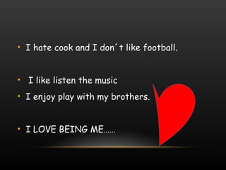 I hate cook and I don´t like football. I like listen the music I enjoy play with my brothers. I LOVE BEING ME…… 