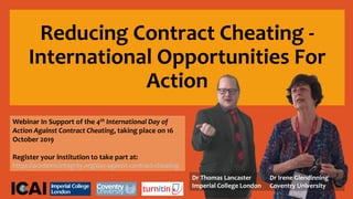 Reducing Contract Cheating -
International Opportunities For
Action
Webinar In Support of the 4th International Day of
Action Against Contract Cheating, taking place on 16
October 2019
Register your institution to take part at:
https://academicintegrity.org/day-against-contract-cheating
Dr Thomas Lancaster
Imperial College London
Dr Irene Glendinning
Coventry University
 