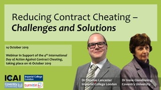 Reducing Contract Cheating –
Challenges and Solutions
14 October 2019
Webinar In Support of the 4th International
Day of Action Against Contract Cheating,
taking place on 16 October 2019
Dr Thomas Lancaster
Imperial College London
Dr Irene Glendinning
Coventry University
 