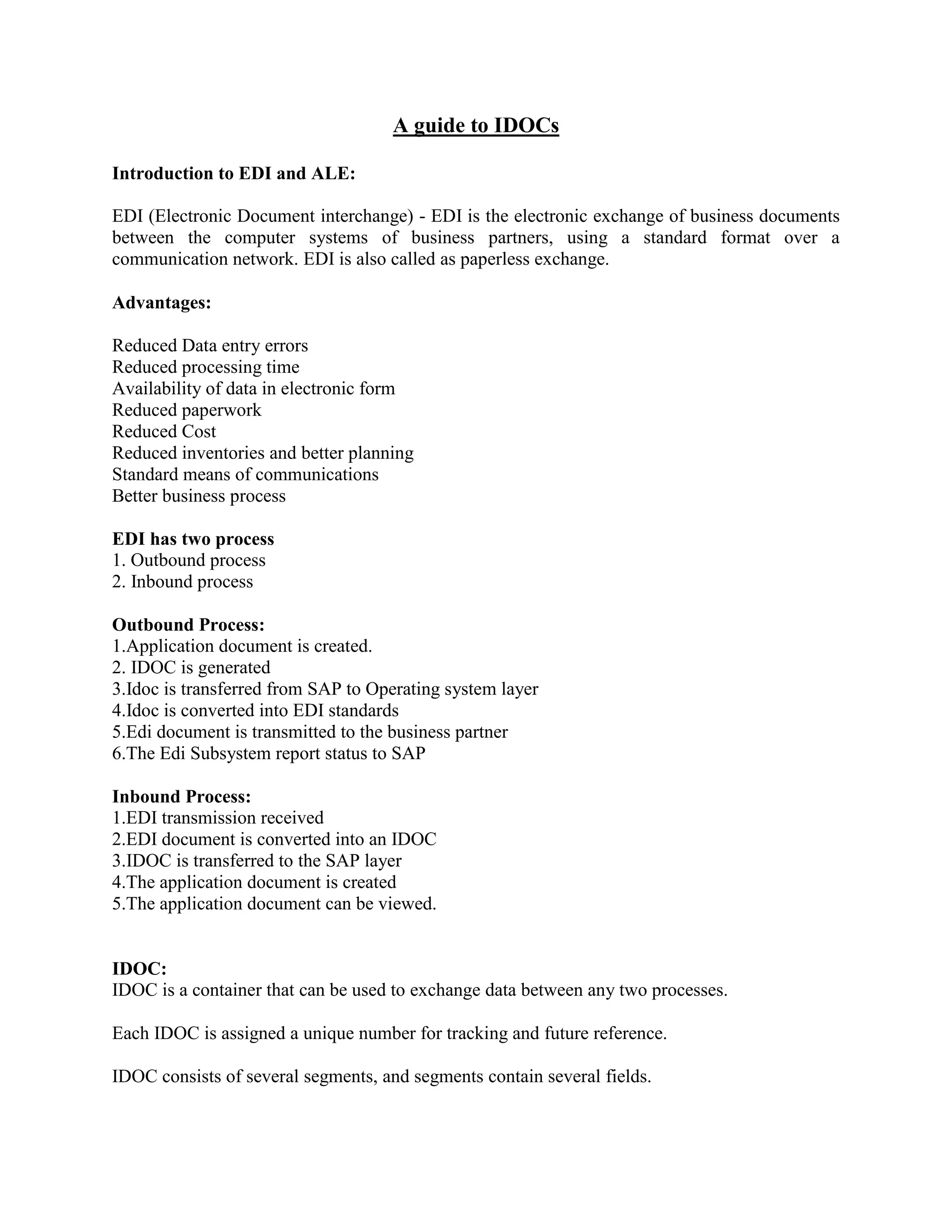 A guide to IDOCs
Introduction to EDI and ALE:
EDI (Electronic Document interchange) - EDI is the electronic exchange of business documents
between the computer systems of business partners, using a standard format over a
communication network. EDI is also called as paperless exchange.
Advantages:
Reduced Data entry errors
Reduced processing time
Availability of data in electronic form
Reduced paperwork
Reduced Cost
Reduced inventories and better planning
Standard means of communications
Better business process
EDI has two process
1. Outbound process
2. Inbound process
Outbound Process:
1.Application document is created.
2. IDOC is generated
3.Idoc is transferred from SAP to Operating system layer
4.Idoc is converted into EDI standards
5.Edi document is transmitted to the business partner
6.The Edi Subsystem report status to SAP
Inbound Process:
1.EDI transmission received
2.EDI document is converted into an IDOC
3.IDOC is transferred to the SAP layer
4.The application document is created
5.The application document can be viewed.
IDOC:
IDOC is a container that can be used to exchange data between any two processes.
Each IDOC is assigned a unique number for tracking and future reference.
IDOC consists of several segments, and segments contain several fields.
 