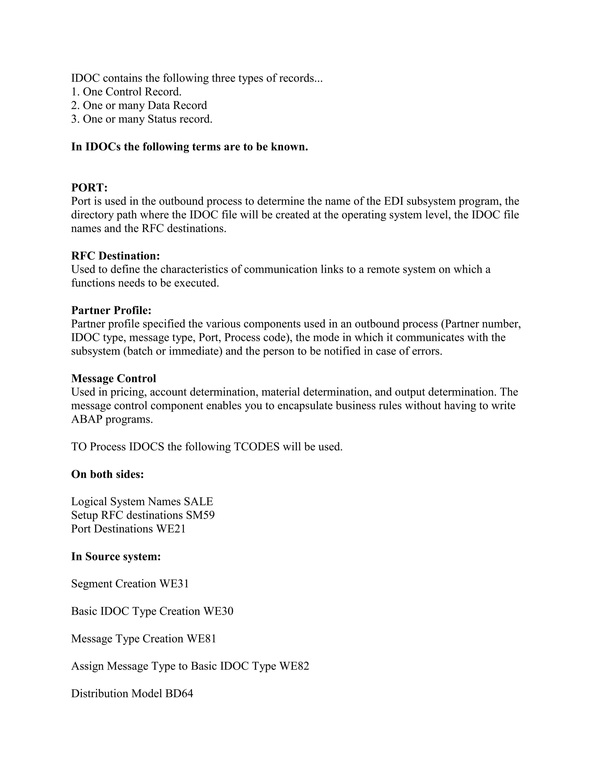 IDOC contains the following three types of records...
1. One Control Record.
2. One or many Data Record
3. One or many Status record.
In IDOCs the following terms are to be known.
PORT:
Port is used in the outbound process to determine the name of the EDI subsystem program, the
directory path where the IDOC file will be created at the operating system level, the IDOC file
names and the RFC destinations.
RFC Destination:
Used to define the characteristics of communication links to a remote system on which a
functions needs to be executed.
Partner Profile:
Partner profile specified the various components used in an outbound process (Partner number,
IDOC type, message type, Port, Process code), the mode in which it communicates with the
subsystem (batch or immediate) and the person to be notified in case of errors.
Message Control
Used in pricing, account determination, material determination, and output determination. The
message control component enables you to encapsulate business rules without having to write
ABAP programs.
TO Process IDOCS the following TCODES will be used.
On both sides:
Logical System Names SALE
Setup RFC destinations SM59
Port Destinations WE21
In Source system:
Segment Creation WE31
Basic IDOC Type Creation WE30
Message Type Creation WE81
Assign Message Type to Basic IDOC Type WE82
Distribution Model BD64
 