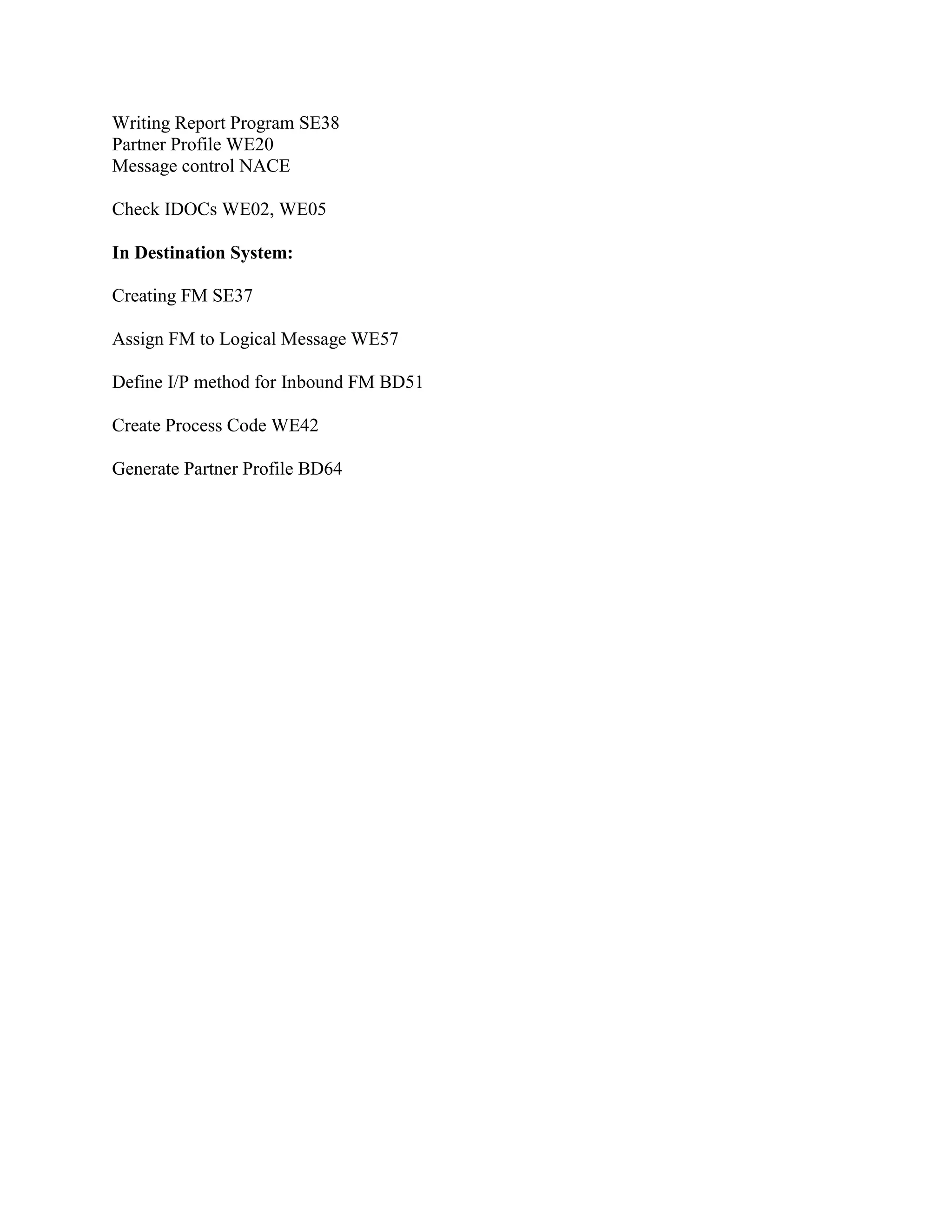 Writing Report Program SE38
Partner Profile WE20
Message control NACE
Check IDOCs WE02, WE05
In Destination System:
Creating FM SE37
Assign FM to Logical Message WE57
Define I/P method for Inbound FM BD51
Create Process Code WE42
Generate Partner Profile BD64
 