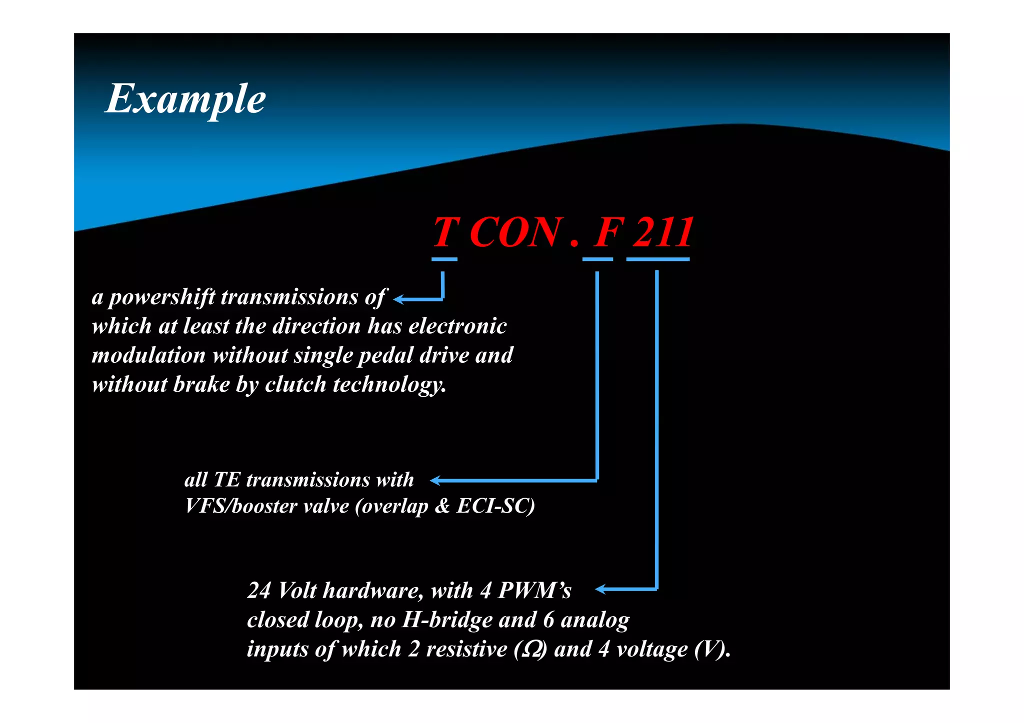 ExampleExample
T CON . F 211
a powershift transmissions of
which at least the direction has electronic
modulation without single pedal drive and
without brake by clutch technology.
all TE transmissions with
VFS/booster valve (overlap & ECI-SC)
24 Volt hardware, with 4 PWM’s
closed loop, no H-bridge and 6 analog
inputs of which 2 resistive () and 4 voltage (V).
 