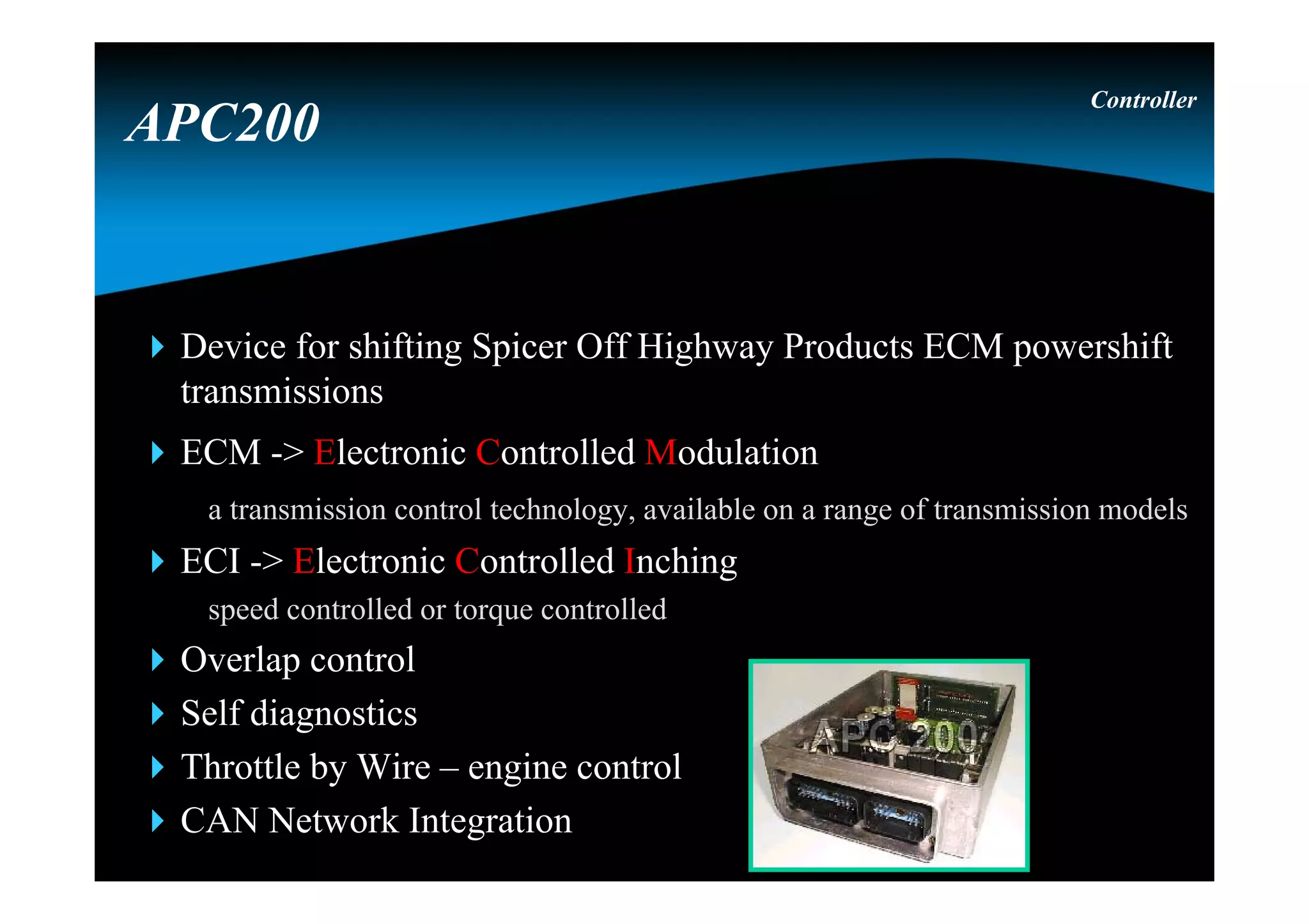 Device for shifting Spicer Off Highway Products ECM powershift
transmissions
ECM -> Electronic Controlled Modulation
a transmission control technology, available on a range of transmission models
ECI -> Electronic Controlled Inching
speed controlled or torque controlled
Overlap control
Self diagnostics
Throttle by Wire – engine control
CAN Network Integration
Controller
APC200
 
