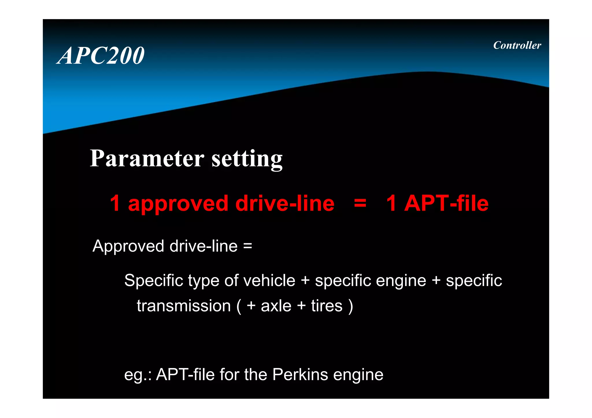 Parameter settingParameter setting
1 approved drive-line = 1 APT-file
Approved drive-line =
Specific type of vehicle + specific engine + specific
transmission ( + axle + tires )
eg.: APT-file for the Perkins engine
Controller
APC200
 