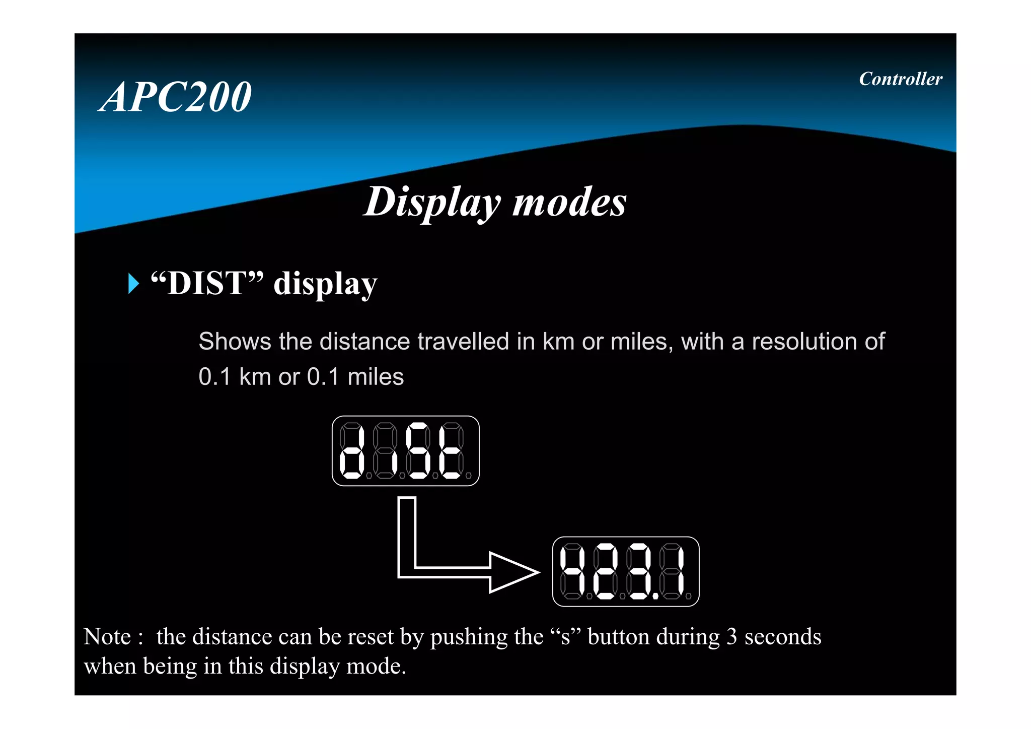 “DIST” display
Shows the distance travelled in km or miles, with a resolution of
0.1 km or 0.1 miles
Controller
APC200
Display modesDisplay modes
Note : the distance can be reset by pushing the “s” button during 3 seconds
when being in this display mode.
 