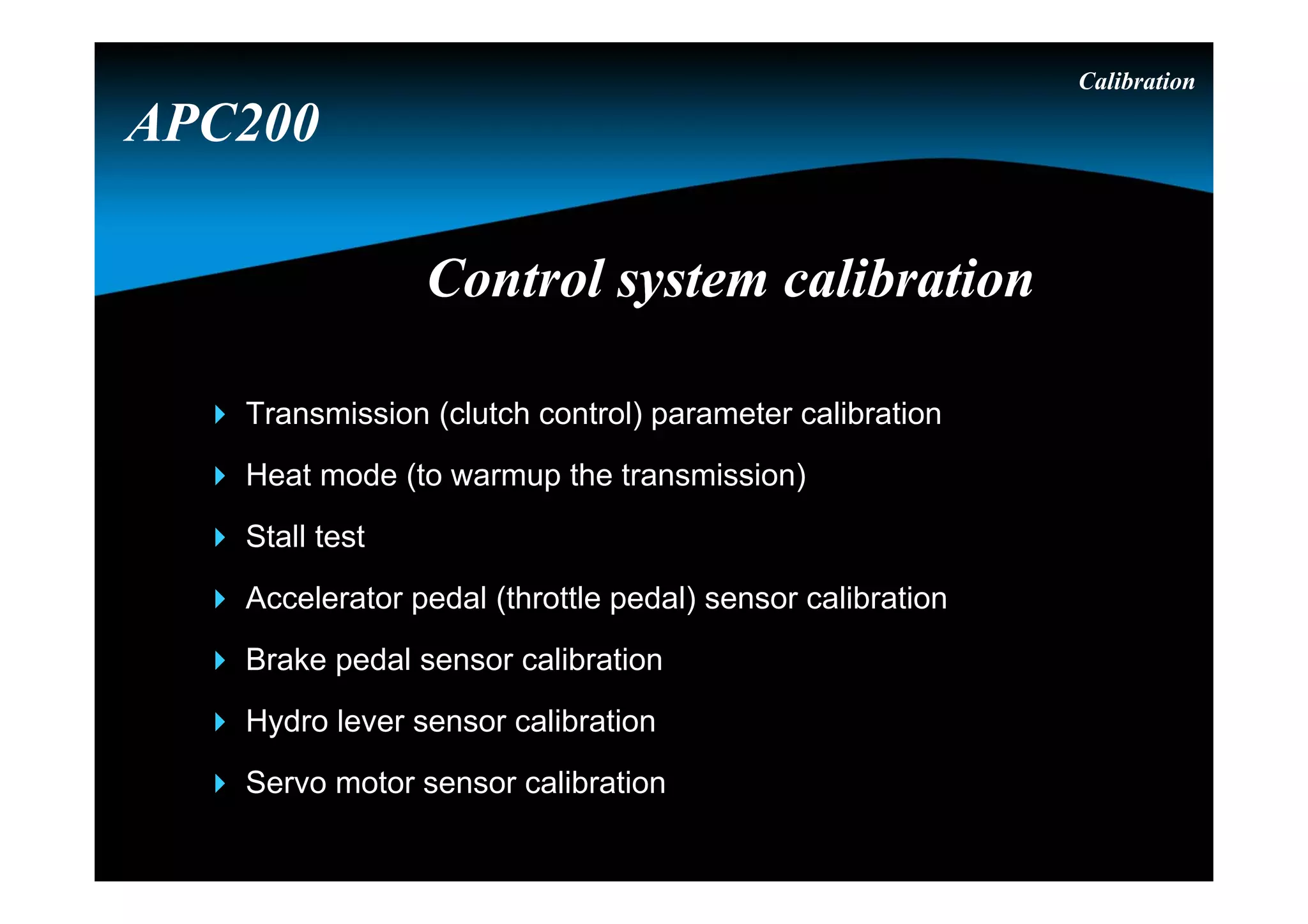 Control system calibrationControl system calibration
Calibration
 Transmission (clutch control) parameter calibration
 Heat mode (to warmup the transmission)
 Stall test
 Accelerator pedal (throttle pedal) sensor calibration
 Brake pedal sensor calibration
 Hydro lever sensor calibration
 Servo motor sensor calibration
APC200
 