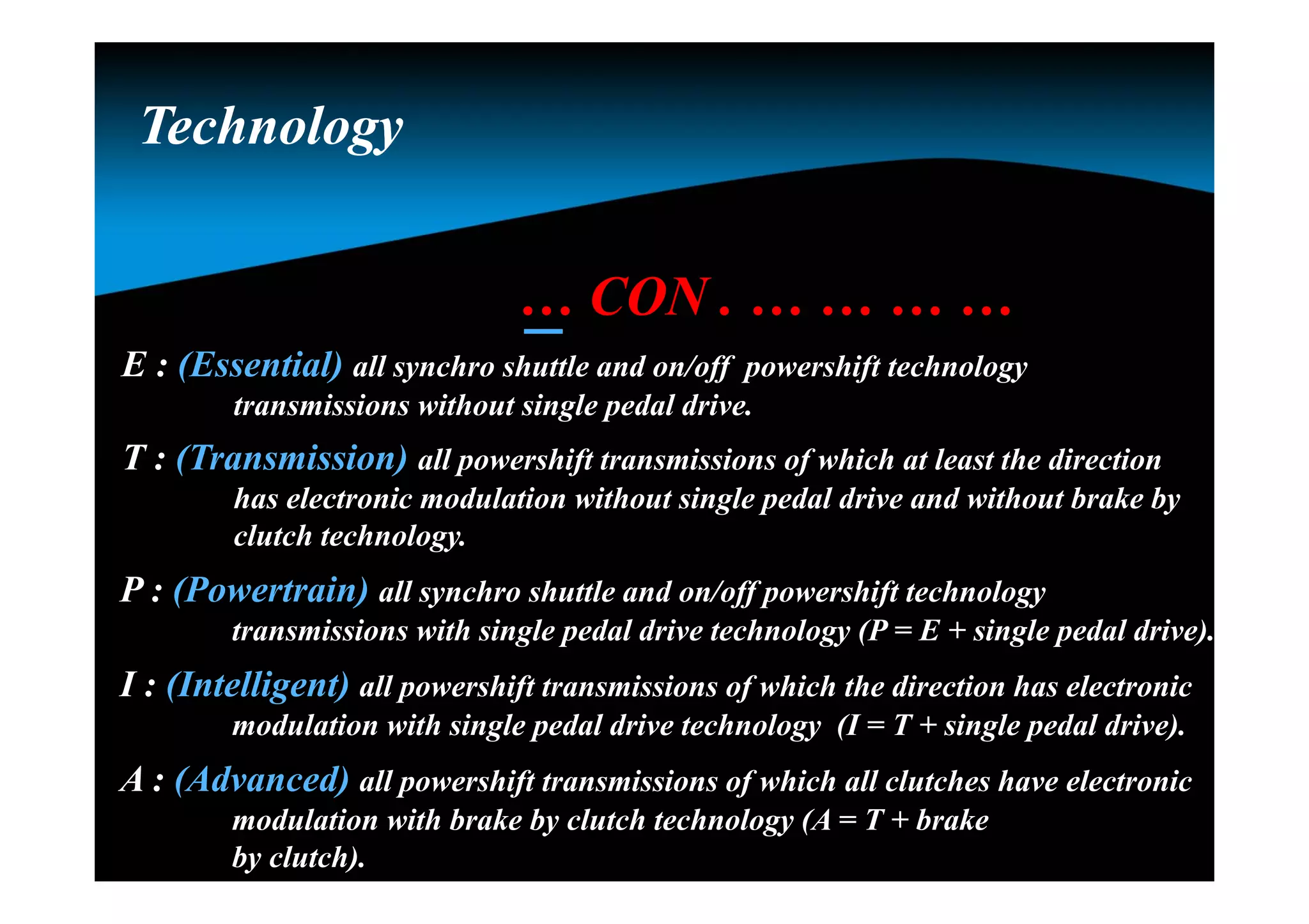 … CON . … … … …
E : (Essential) all synchro shuttle and on/off powershift technology
transmissions without single pedal drive.
T : (Transmission) all powershift transmissions of which at least the direction
has electronic modulation without single pedal drive and without brake by
clutch technology.
P : (Powertrain) all synchro shuttle and on/off powershift technology
transmissions with single pedal drive technology (P = E + single pedal drive).
I : (Intelligent) all powershift transmissions of which the direction has electronic
modulation with single pedal drive technology (I = T + single pedal drive).
A : (Advanced) all powershift transmissions of which all clutches have electronic
modulation with brake by clutch technology (A = T + brake
by clutch).
TechnologyTechnology
 