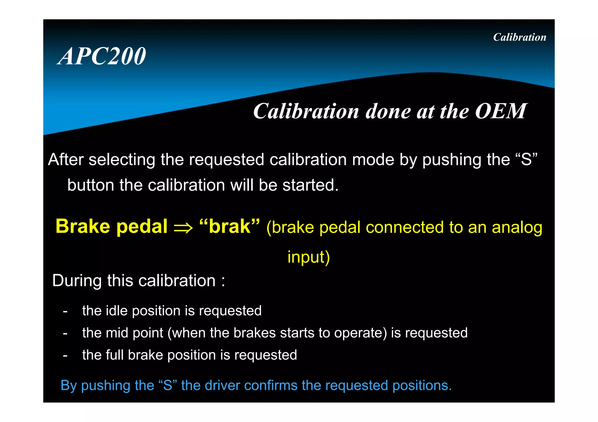 Calibration
Brake pedal  “brak” (brake pedal connected to an analog
input)
After selecting the requested calibration mode by pushing the “S”
button the calibration will be started.
During this calibration :
- the idle position is requested
- the mid point (when the brakes starts to operate) is requested
- the full brake position is requested
By pushing the “S” the driver confirms the requested positions.
APC200
Calibration done at the OEMCalibration done at the OEM
 