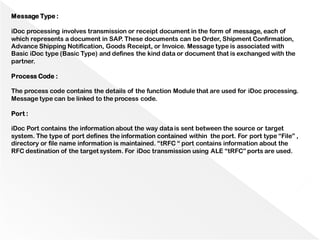 Message Type :
iDoc processing involves transmission or receipt document in the form of message, each of
which represents a document in SAP. These documents can be Order, Shipment Confirmation,
Advance Shipping Notification, Goods Receipt, or Invoice. Message type is associated with
Basic iDoc type (Basic Type) and defines the kind data or document that is exchanged with the
partner.
Process Code :
The process code contains the details of the function Module that are used for iDoc processing.
Message type can be linked to the process code.
Port :
iDoc Port contains the information about the way datais sent between the source or target
system. The type of port defines the information contained within the port. For port type “File” ,
directory or file name information is maintained. “tRFC “ port contains information about the
RFC destination of the target system. For iDoc transmission using ALE “tRFC” ports are used.
 