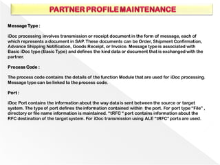 Message Type :
iDoc processing involves transmission or receipt document in the form of message, each of
which represents a document in SAP. These documents can be Order, Shipment Confirmation,
Advance Shipping Notification, Goods Receipt, or Invoice. Message type is associated with
Basic iDoc type (Basic Type) and defines the kind data or document that is exchanged with the
partner.
Process Code :
The process code contains the details of the function Module that are used for iDoc processing.
Message type can be linked to the process code.
Port :
iDoc Port contains the information about the way datais sent between the source or target
system. The type of port defines the information contained within the port. For port type “File” ,
directory or file name information is maintained. “tRFC “ port contains information about the
RFC destination of the target system. For iDoc transmission using ALE “tRFC” ports are used.
 