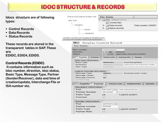 Idocs structure are of following
types:
▪ Control Records
▪ Data Records
▪ Status Records
These records are stored in the
transparent tables in SAP. These
are.
EDIDC, EDID4, EDIDS.
Control Records (EDIDC)
It contains information such as
Idoc number, direction, idoc status,
Basic Type, Message Type, Partner
(Sender/Receiver), date and time of
creation/update, Interchange File or
ISA number etc.
 