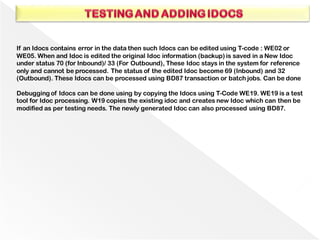 If an Idocs contains error in the data then such Idocs can be edited using T-code : WE02 or
WE05. When and Idoc is edited the original Idoc information (backup) is saved in a New Idoc
under status 70 (for Inbound)/ 33 (For Outbound), These Idoc stays in the system for reference
only and cannot be processed. The status of the edited Idoc become 69 (Inbound) and 32
(Outbound). These Idocs can be processed using BD87 transaction or batch jobs. Can be done
Debugging of Idocs can be done using by copying the Idocs using T-Code WE19. WE19 is a test
tool for Idoc processing. W19 copies the existing idoc and creates new Idoc which can then be
modified as per testing needs. The newly generated Idoc can also processed using BD87.
 