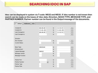 Idoc can be displayed in system via T-code: WE02 and WE05. If Idoc number is not known then
search can be made on the bases of Idoc date, Direction, BASIC TYPE, MESSAGE TYPE, and
PARTNER NUMBER. Partner number can be found in the Output message of the documents.
 
