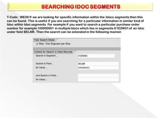 T-Code : WE09 If we are looking for specific information within the Idocs segments then this
can be found. This is useful if you are searching for a particular information in similar kind of
Idoc within Idoc segments. For example if you want to search a particular purchase order
number for example100000001 in multipleIdocs which lies in segments E1EDK01of an Idoc
under field BELNR. Then the search can be extended in the following manner.
 
