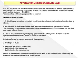 ALE is a tool which can help to transfer the data from one SAP system to another SAP system. It
also transfer data from SAP to Non-SAP system. To transfer data from SAP to Non-SAP system
use translator that are → TIBCO / XI
Translator find out the language sender to receiver.
We need transfer of data ?
• A Client having operations in multiple countries and wants a central location where the data is
stored.
• If a customer is using SAP then we need the data transfer from his system to our system.
for example if a customer send us the Purchase Order to us through Idoc, then we can use that
and create a Sales Order .
SAP is an integration of many third party system and also SAP systems. It means ECC R/3
system can be communicate with GTS server or TM server.
Data transfer can be happen between all these system.
Advantages of ALE :
• It will save the time off the end user.
• It will minimize the paper work.
• It will minimize the manual errors.
Idoc is an Intermediatedocument which contain the data. It is a data container which carry the
data from one source system to the target system.
 