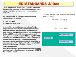 “EDI” is electronic exchangeof business document
between the computer system of business partners,
using a standard format over a communication
network.
For transmission of information electronically
standards are as follows
• ANSI ASC X12
• EDIFACT ANSI ASC X12
A committee formed by representativeof major
organizations and EDI software companies which
define standards and guidelines for information
interchange over EDI.UN/EDIFACT stands for United
Nations EDI for Administration, commerce and
Transport and was founded in 1985 using ANSI X12
and UNTDI (United Nation Trade Data Exchange) as
base standards ANSI X12 describes business
document as transactions and each transactions is
represented by three digit number for example 850 –
Purchase Order, 855 – Purchase Order
Acknowledgement.
EDIFACT describes business document as message,
represented by standard name for example ORDERS
for purchase order.
 