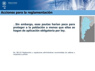 …Sin embargo, esas pautas harían poco para
proteger a la población a menos que ellas se
hagan de aplicación obligatoria por ley.
De: NB-132 Reglamentos y regulaciones administrativas recomendadas de calderas y
recipientes a presión
Acciones para la reglamentación
 
