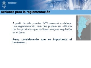 A partir de esta premisa INTI comenzó a elaborar
una reglamentación para que pudiera ser utilizada
por las provincias que no tienen ninguna regulación
en el tema.
Pero, considerando que es importante el
consenso…
Acciones para la reglamentación
 