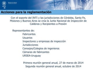 Con el soporte del INTI y las jurisdicciones de Córdoba, Santa Fe,
Misiones y Buenos Aires se crea la Junta Nacional de Inspección de
Calderas y Recipientes a Presión
Representantes de:
Fabricantes
Usuarios
Inspectores y empresas de inspección
Jurisdicciones
Consejos/Colegios de ingenieros
Cámaras de fabricantes
URSEA-Uruguay
Primera reunión general anual, 27 de marzo de 2014
Segunda reunión general anual, octubre de 2014
Acciones para la reglamentación
 