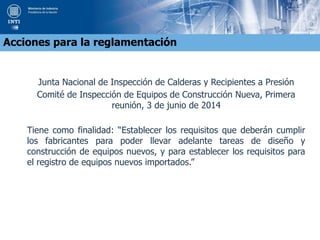 Junta Nacional de Inspección de Calderas y Recipientes a Presión
Comité de Inspección de Equipos de Construcción Nueva, Primera
reunión, 3 de junio de 2014
Tiene como finalidad: “Establecer los requisitos que deberán cumplir
los fabricantes para poder llevar adelante tareas de diseño y
construcción de equipos nuevos, y para establecer los requisitos para
el registro de equipos nuevos importados.”
Acciones para la reglamentación
 
