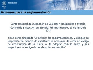 Junta Nacional de Inspección de Calderas y Recipientes a Presión
Comité de Inspección en Servicio, Primera reunión, 12 de junio de
2014
Tiene como finalidad: “El estudiar las reglamentaciones, y códigos de
inspección de manera de establecer la necesidad de crear un código
de construcción de la Junta, o de adoptar para la Junta y sus
inspectores un código de construcción reconocido”
Acciones para la reglamentación
 