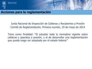 Junta Nacional de Inspección de Calderas y Recipientes a Presión
Comité de Reglamentación, Primera reunión, 29 de mayo de 2014
Tiene como finalidad: “El estudiar toda la normativa vigente sobre
calderas y aparatos a presión, y el de desarrollar una reglamentación
que pueda luego ser adoptada por el estado federal.”
Acciones para la reglamentación
 