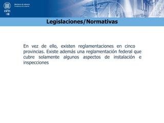 Legislaciones/Normativas
En vez de ello, existen reglamentaciones en cinco
provincias. Existe además una reglamentación federal que
cubre solamente algunos aspectos de instalación e
inspecciones
 